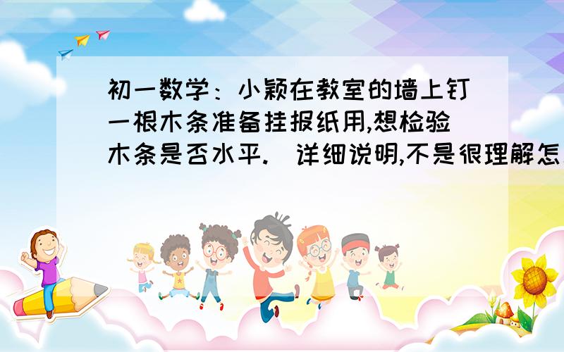 初一数学：小颖在教室的墙上钉一根木条准备挂报纸用,想检验木条是否水平.（详细说明,不是很理解怎么做小颖在教室的墙上钉一根木条准备挂报纸用,想检验木条是否水平,聪明的小颖想出