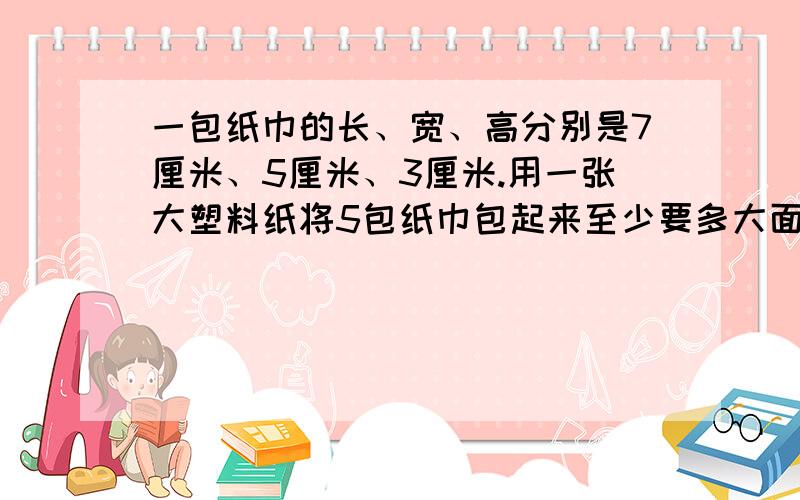 一包纸巾的长、宽、高分别是7厘米、5厘米、3厘米.用一张大塑料纸将5包纸巾包起来至少要多大面积的塑料纸和5年级下册数学书34页相似.