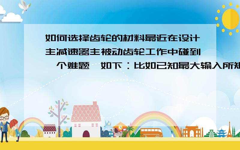 如何选择齿轮的材料最近在设计主减速器主被动齿轮工作中碰到一个难题,如下：比如已知最大输入所矩、速比、齿轮直径、螺旋角、压力角等参数（可以理解为已经设计好齿轮的几何参数,