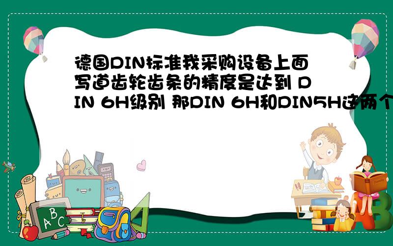 德国DIN标准我采购设备上面写道齿轮齿条的精度是达到 DIN 6H级别 那DIN 6H和DIN5H这两个精度哪个比较高,这个精度的详细情况 比如DIN 1H能到达多少误差 DIN有那些级别