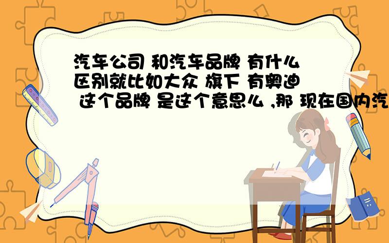 汽车公司 和汽车品牌 有什么区别就比如大众 旗下 有奥迪 这个品牌 是这个意思么 ,那 现在国内汽车公司 跟汽车品牌到底是怎么样的关系 那国产的品牌有哪些?