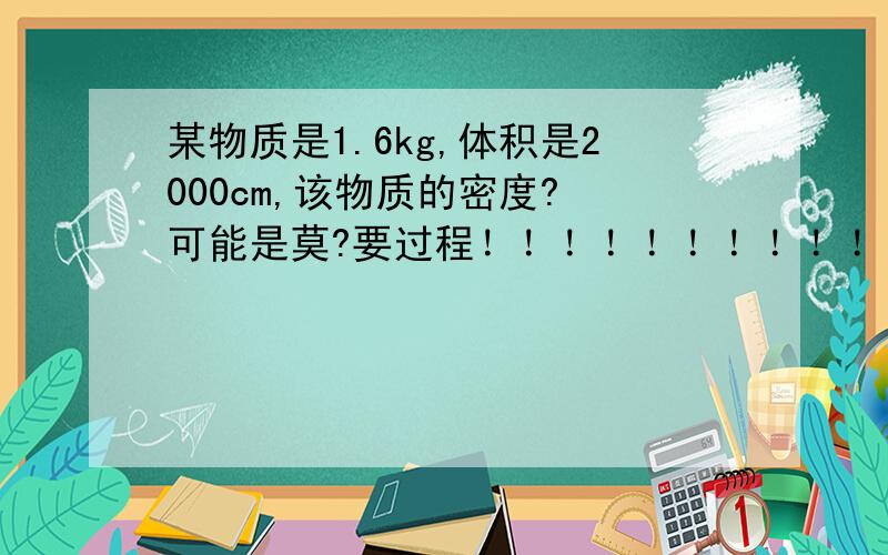 某物质是1.6kg,体积是2000cm,该物质的密度? 可能是莫?要过程！！！！！！！！！！！！！！！！！！！！！！！！！！！！！！！