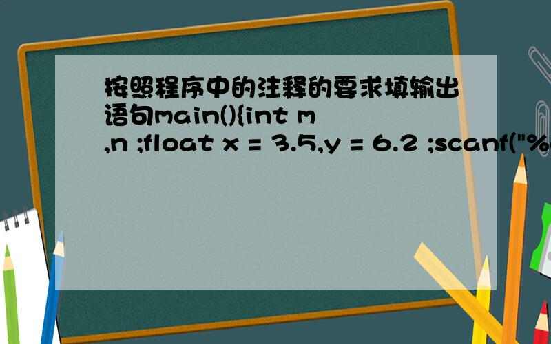 按照程序中的注释的要求填输出语句main(){int m,n ;float x = 3.5,y = 6.2 ;scanf(