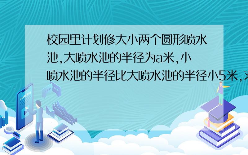 校园里计划修大小两个圆形喷水池,大喷水池的半径为a米,小喷水池的半径比大喷水池的半径小5米,求两个喷水池的周长的和.