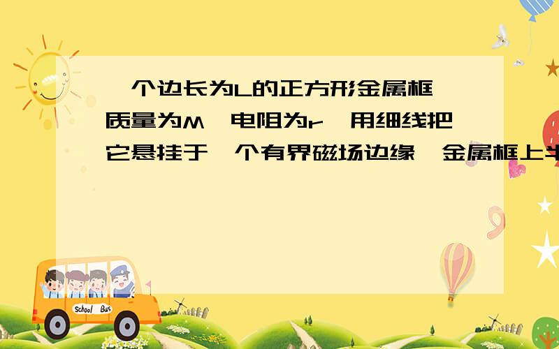 一个边长为L的正方形金属框,质量为M、电阻为r,用细线把它悬挂于一个有界磁场边缘,金属框上半部分处...一个边长为L的正方形金属框,质量为M、电阻为r,用细线把它悬挂于一个有界磁场边缘,