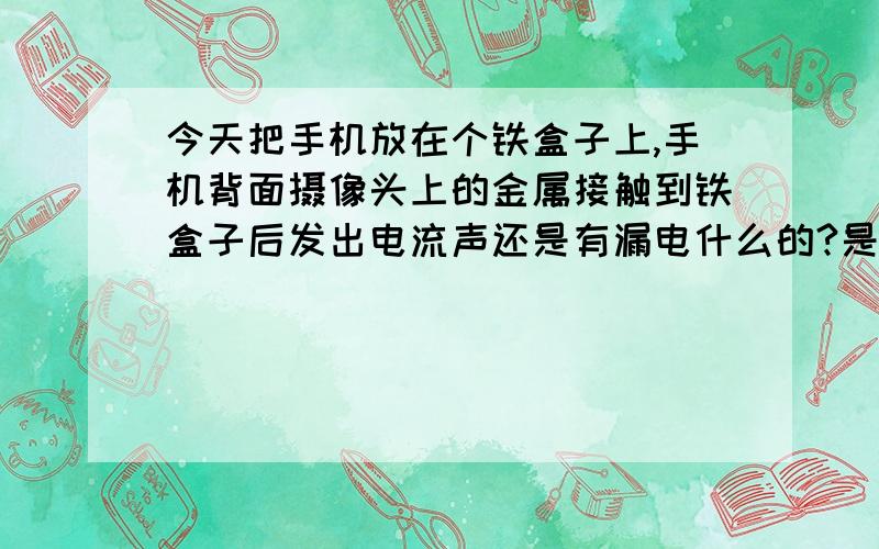 今天把手机放在个铁盒子上,手机背面摄像头上的金属接触到铁盒子后发出电流声还是有漏电什么的?是e63