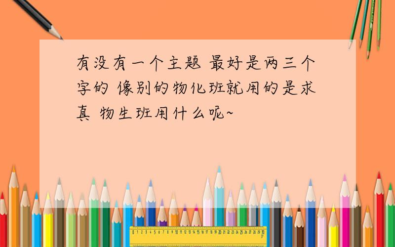 有没有一个主题 最好是两三个字的 像别的物化班就用的是求真 物生班用什么呢~