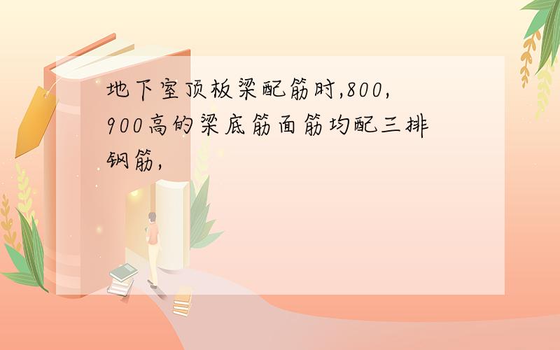 地下室顶板梁配筋时,800,900高的梁底筋面筋均配三排钢筋,