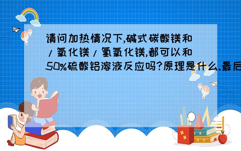 请问加热情况下,碱式碳酸镁和/氧化镁/氢氧化镁,都可以和50%硫酸铝溶液反应吗?原理是什么.最后产物澄清透明吗 ,50%浓度硫酸铝溶液pH在3左右.