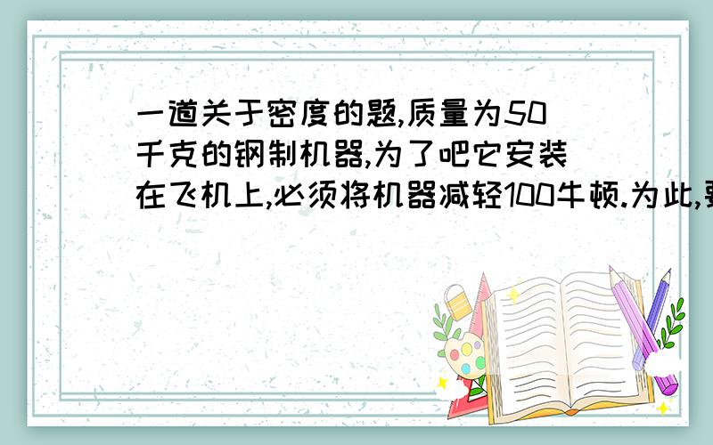 一道关于密度的题,质量为50千克的钢制机器,为了吧它安装在飞机上,必须将机器减轻100牛顿.为此,要将机器的部分钢制零件改为铝制,问至少要用多少千克铝件来代替,才能达到要求?(（钢的密