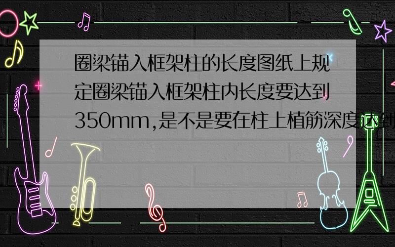 圈梁锚入框架柱的长度图纸上规定圈梁锚入框架柱内长度要达到350mm,是不是要在柱上植筋深度达到350mm,这也太长了吧