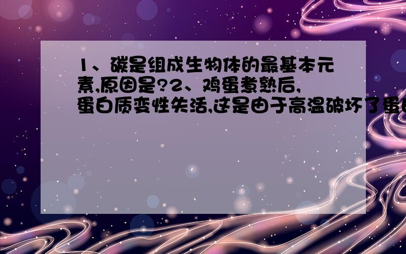 1、碳是组成生物体的最基本元素,原因是?2、鸡蛋煮熟后,蛋白质变性失活,这是由于高温破坏了蛋白质的什么部分?3、下列关于氨基酸和蛋白质的叙述,错误的是A、甲硫氨酸的R基是—CH2—CH2—S