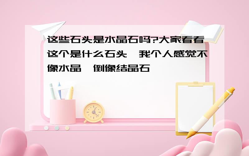 这些石头是水晶石吗?大家看看这个是什么石头,我个人感觉不像水晶,倒像结晶石,