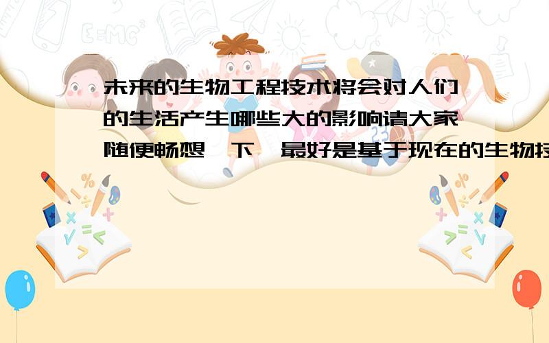 未来的生物工程技术将会对人们的生活产生哪些大的影响请大家随便畅想一下,最好是基于现在的生物技术的基础上