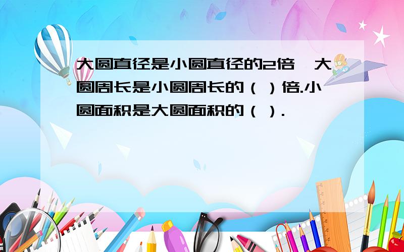 大圆直径是小圆直径的2倍,大圆周长是小圆周长的（）倍.小圆面积是大圆面积的（）.