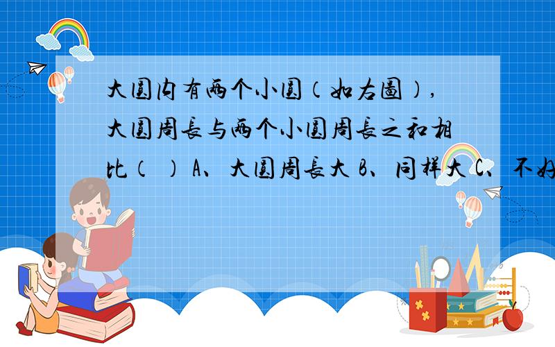 大圆内有两个小圆（如右图）,大圆周长与两个小圆周长之和相比（ ） A、大圆周长大 B、同样大 C、不好比较