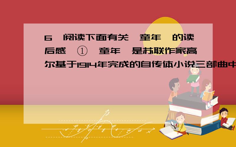 6、阅读下面有关《童年》的读后感,①《童年》是苏联作家高尔基于1914年完成的自传体小说三部曲中的第三部.②这部小说讲述的是作者一段幸酸的童年往事.③读了这本书,使我深受感动.④我