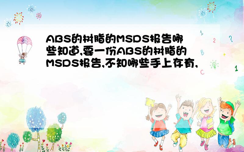 ABS的树脂的MSDS报告哪些知道,要一份ABS的树脂的MSDS报告,不知哪些手上存有,