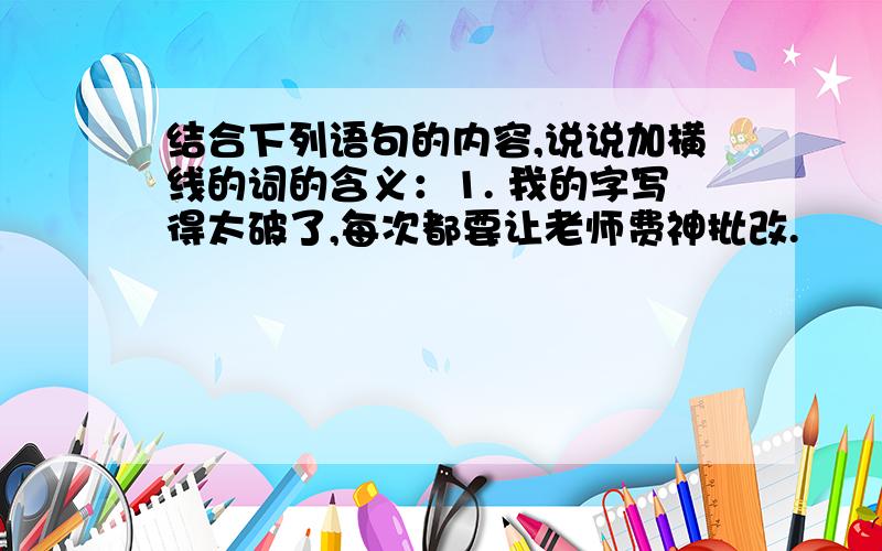 结合下列语句的内容,说说加横线的词的含义：1. 我的字写得太破了,每次都要让老师费神批改.                         —2.那时家中经济困难,盛夏时节,我们有事无事都到大卖场中多呆会儿,在里面