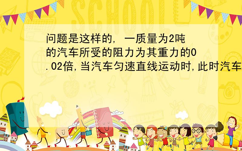 问题是这样的, 一质量为2吨的汽车所受的阻力为其重力的0.02倍,当汽车匀速直线运动时,此时汽车所受牵引力为多大?汽车受到地面对他的支持里为多少?