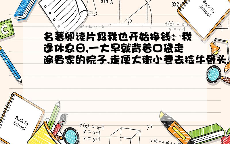 名著阅读片段我也开始挣钱；我逢休息日,一大早就背着口袋走遍各家的院子,走便大街小巷去捡牛骨头,破布,碎纸,钉子.一普特破布和碎纸卖给旧货商可以得二十戈比,烂铁也是这个价钱,一普