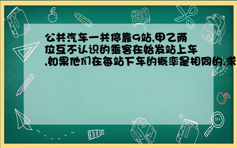 公共汽车一共停靠9站,甲乙两位互不认识的乘客在始发站上车,如果他们在每站下车的概率是相同的,求（1）甲在第二站下,乙在第三站下的概率（2）甲乙都在第三站下的概率（3）甲乙同时在