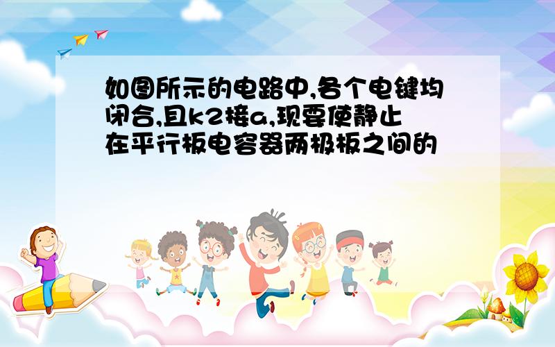 如图所示的电路中,各个电键均闭合,且k2接a,现要使静止在平行板电容器两极板之间的