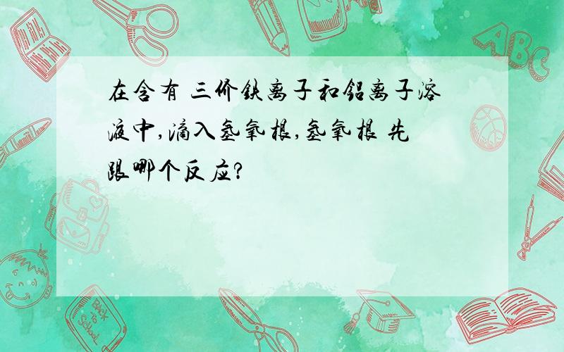 在含有 三价铁离子和铝离子溶液中,滴入氢氧根,氢氧根 先跟哪个反应?