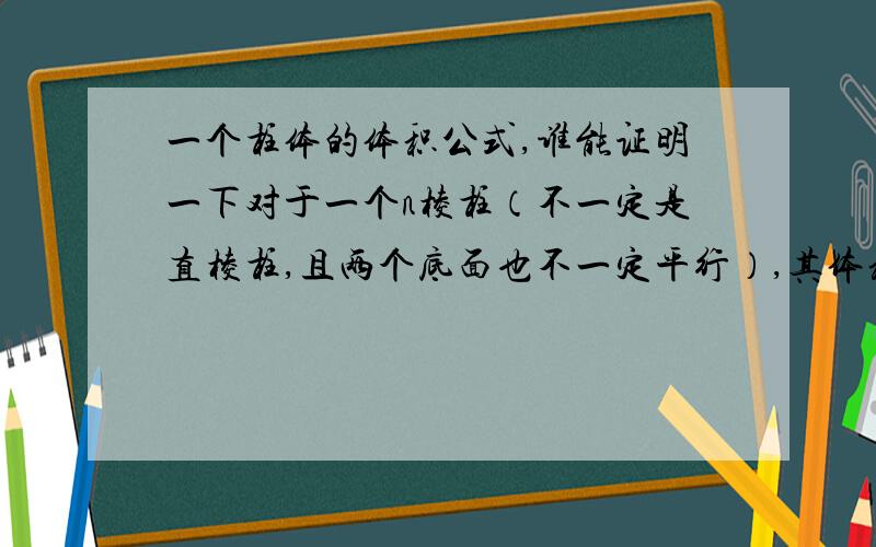 一个柱体的体积公式,谁能证明一下对于一个n棱柱（不一定是直棱柱,且两个底面也不一定平行）,其体积等于垂截面面积（即垂直于棱的截面面积）乘以各个棱长平均数.即 V=S*(a1+a2+..+an)/n 注