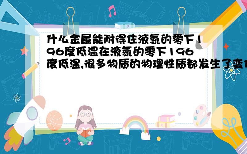 什么金属能耐得住液氮的零下196度低温在液氮的零下196度低温,很多物质的物理性质都发生了变化,铁在这样的温度下变得比玻璃还脆,有什么金属能在这样的低温下还能保持原来的物理性质.其