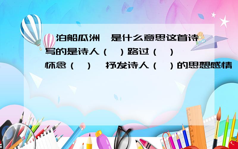 《泊船瓜洲》是什么意思这首诗写的是诗人（ ）路过（ ）,怀念（ ）,抒发诗人（ ）的思想感情,这种感情是在（ ）中流露出来的.