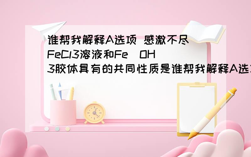 谁帮我解释A选项 感激不尽 FeCl3溶液和Fe(OH)3胶体具有的共同性质是谁帮我解释A选项 感激不尽 FeCl3溶液和Fe(OH)3胶体具有的共同性质是[ ]A．滴入盐酸,先产生沉淀,然后沉淀又溶解 B．都能透