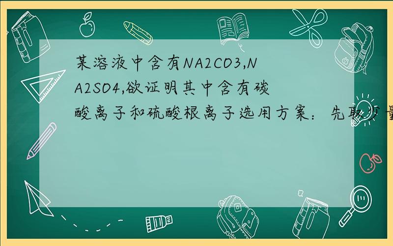 某溶液中含有NA2CO3,NA2SO4,欲证明其中含有碳酸离子和硫酸根离子选用方案：先取少量的原试液.好吧,总之怎么证明呢?