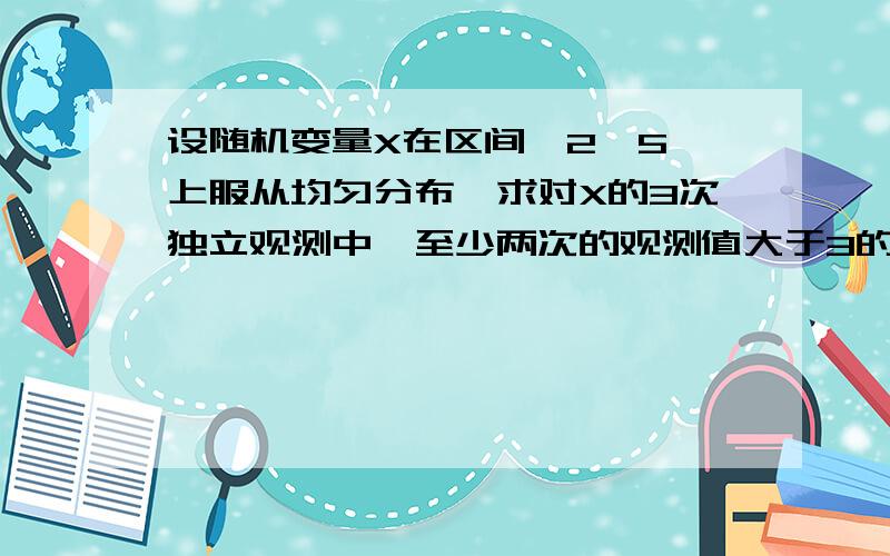 设随机变量X在区间【2,5】上服从均匀分布,求对X的3次独立观测中,至少两次的观测值大于3的概率.