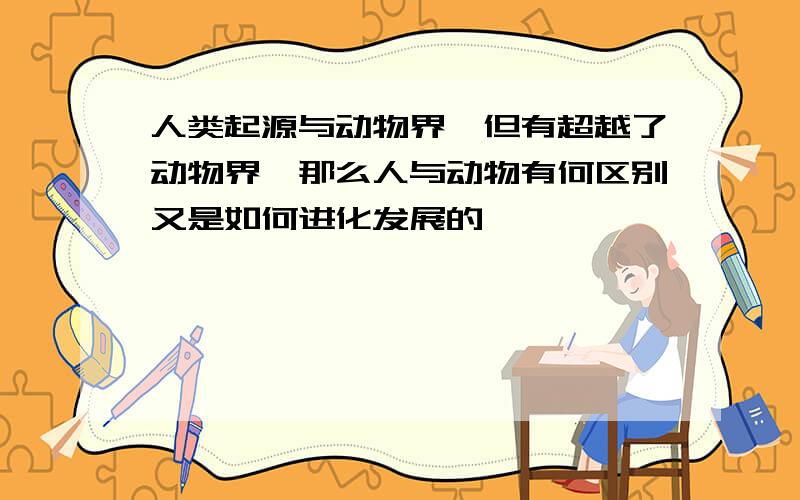 人类起源与动物界,但有超越了动物界,那么人与动物有何区别又是如何进化发展的