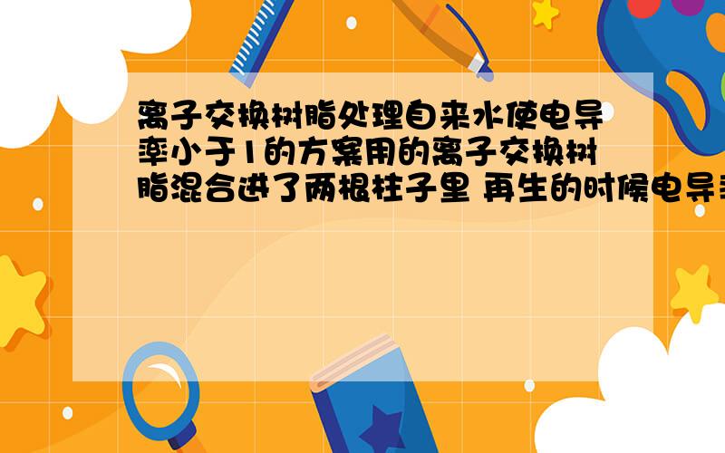 离子交换树脂处理自来水使电导率小于1的方案用的离子交换树脂混合进了两根柱子里 再生的时候电导率始终降不下来 再生先用的是HCL 冲洗 再接着用NaOH 冲洗 想问下 混合阴阳离子混合起来