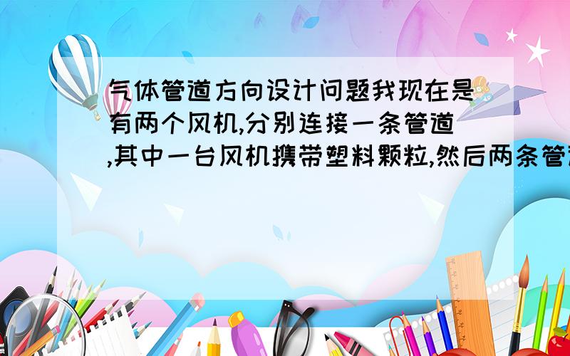 气体管道方向设计问题我现在是有两个风机,分别连接一条管道,其中一台风机携带塑料颗粒,然后两条管道要交汇,共汇到一个大管道里面,然后颗粒必须要同向出去,两条管道角度设计怎么设计?