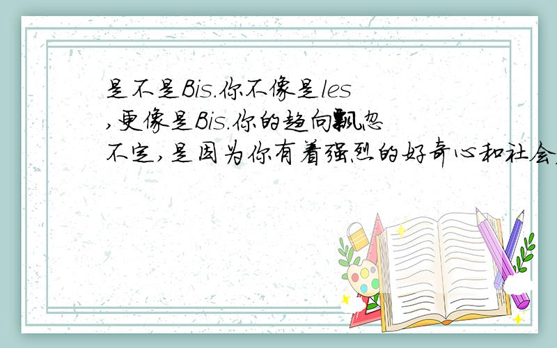 是不是Bis.你不像是les,更像是Bis.你的趋向飘忽不定,是因为你有着强烈的好奇心和社会压力,你更加趋向于les,但是由于你内心的道德关和你的人生观,趋势你强迫你去喜欢男性.对于这种趋向问