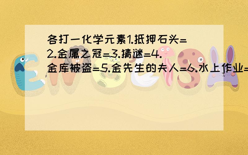 各打一化学元素1.抵押石头=2.金属之冠=3.猜谜=4.金库被盗=5.金先生的夫人=6.水上作业=7.端着金碗的乞丐=8.大洋干涸气上升=谢谢!请用化学元素符号表示!