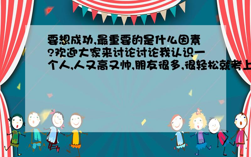 要想成功,最重要的是什么因素?欢迎大家来讨论讨论我认识一个人,人又高又帅,朋友很多,很轻松就考上留美双博士（物理学、哲学）,体育很好（校足球队长,健美拿过奖）,钢琴小提琴拉得好,