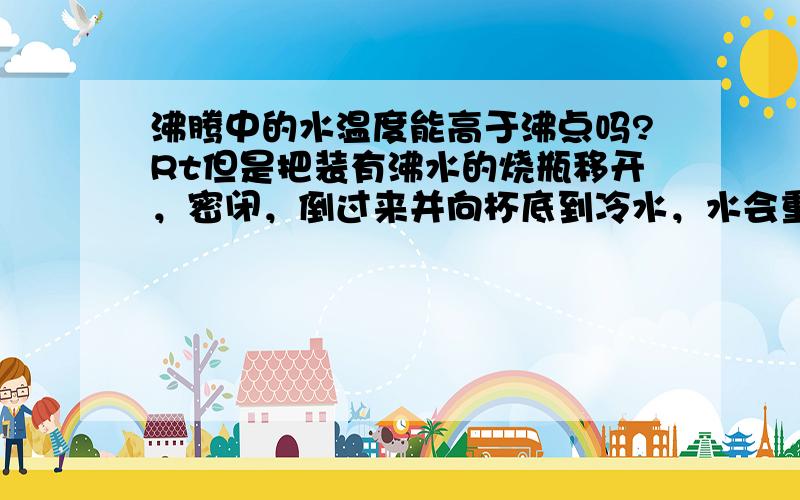 沸腾中的水温度能高于沸点吗?Rt但是把装有沸水的烧瓶移开，密闭，倒过来并向杯底到冷水，水会重新沸腾，习题答案说这个过程中水温度高于沸点啊！