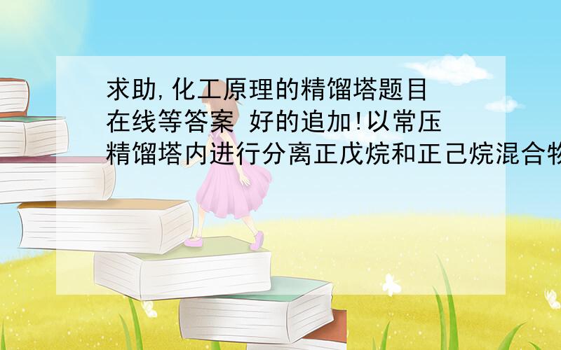 求助,化工原理的精馏塔题目 在线等答案 好的追加!以常压精馏塔内进行分离正戊烷和正己烷混合物（含正戊烷0.6,摩尔分率）,流量800 kmol/h,塔顶馏出液产品控制含正戊烷0.9,同时要求正戊烷的