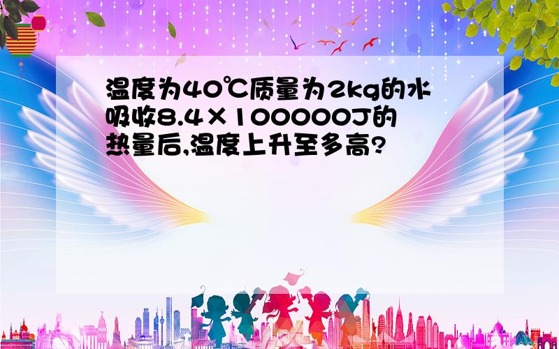 温度为40℃质量为2kg的水吸收8.4×100000J的热量后,温度上升至多高?