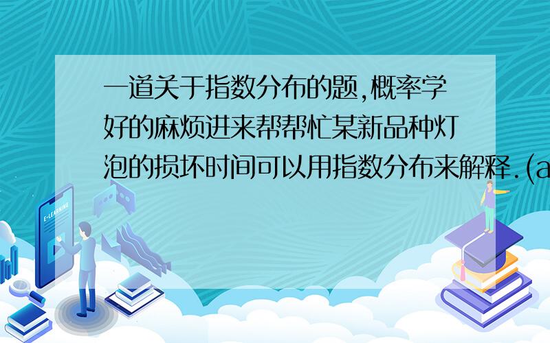 一道关于指数分布的题,概率学好的麻烦进来帮帮忙某新品种灯泡的损坏时间可以用指数分布来解释.(a).某部分的可依赖性可以被认为是“这部分在某段时间内将不会损坏”.那如果说,此新品