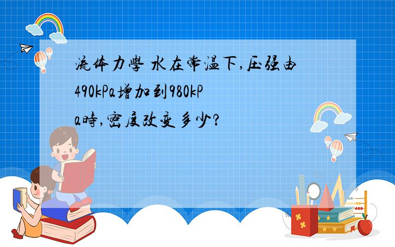 流体力学 水在常温下,压强由490kPa增加到980kPa时,密度改变多少?