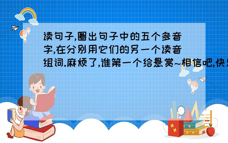 读句子,圈出句子中的五个多音字,在分别用它们的另一个读音组词.麻烦了,谁第一个给悬赏~相信吧,快乐的日子将会来临,心儿永远向往着未来.（              ）  （            ） （           ）（