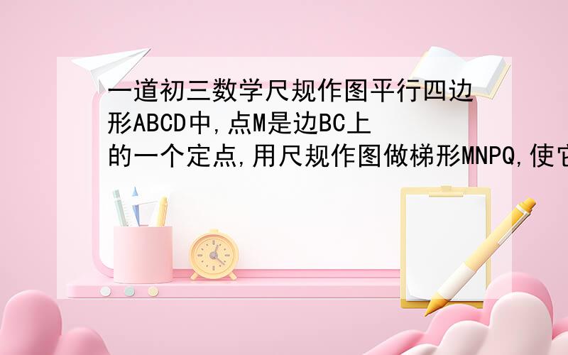 一道初三数学尺规作图平行四边形ABCD中,点M是边BC上的一个定点,用尺规作图做梯形MNPQ,使它的面积是平行四边形ABCD面积的一半1、点N在边CD上,点P在边AD上,点Q在边AB上2、梯形MNPQ的4个顶点在平