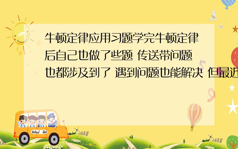 牛顿定律应用习题学完牛顿定律后自己也做了些题 传送带问题也都涉及到了 遇到问题也能解决 但最近的考试发现老师藏着许多狗血的题 都在考试时出 平常基本不涉及 所以想请教下大家什