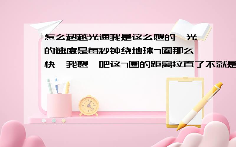 怎么超越光速我是这么想的,光的速度是每秒钟绕地球7圈那么快,我想,吧这7圈的距离拉直了不就是一条线,加入宇宙中有一种生物,她的体积比太阳还大数万倍,她正好也在地球旁边散步,他看地