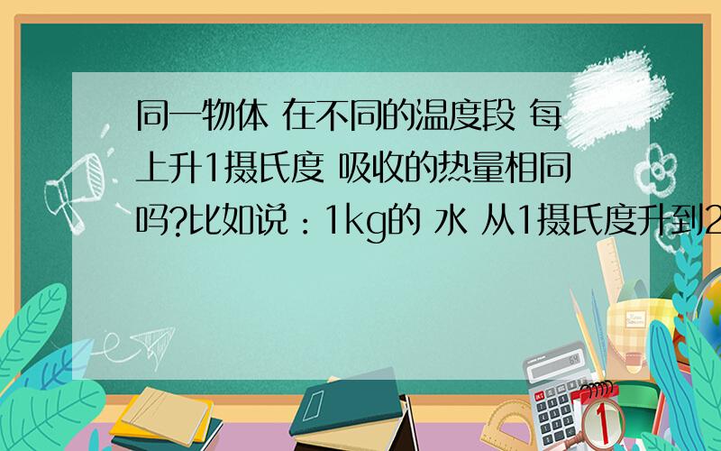 同一物体 在不同的温度段 每上升1摄氏度 吸收的热量相同吗?比如说：1kg的 水 从1摄氏度升到2摄氏度吸收的热量 与 1kg 的水 从11摄氏度升到12摄氏度吸收的热量 相同吗?   谢谢!